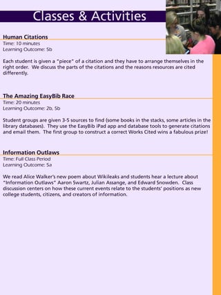 Human Citations
Time: 10 minutes
Learning Outcome: 5b
Each student is given a “piece” of a citation and they have to arrange themselves in the
right order. We discuss the parts of the citations and the reasons resources are cited
differently.
Classes & Activities
The Amazing EasyBib Race
Time: 20 minutes
Learning Outcome: 2b, 5b
Student groups are given 3-5 sources to find (some books in the stacks, some articles in the
library databases). They use the EasyBib iPad app and database tools to generate citations
and email them. The first group to construct a correct Works Cited wins a fabulous prize!
Information Outlaws
Time: Full Class Period
Learning Outcome: 5a
We read Alice Walker’s new poem about Wikileaks and students hear a lecture about
“Information Outlaws” Aaron Swartz, Julian Assange, and Edward Snowden. Class
discussion centers on how these current events relate to the students’ positions as new
college students, citizens, and creators of information.
 