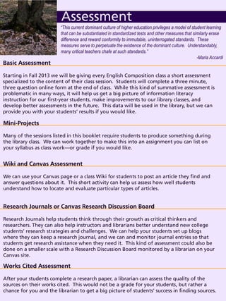 Basic Assessment
Starting in Fall 2013 we will be giving every English Composition class a short assessment
specialized to the content of their class session. Students will complete a three minute,
three question online form at the end of class. While this kind of summative assessment is
problematic in many ways, it will help us get a big picture of information literacy
instruction for our first-year students, make improvements to our library classes, and
develop better assessments in the future. This data will be used in the library, but we can
provide you with your students’ results if you would like.
Assessment
Mini-Projects
Many of the sessions listed in this booklet require students to produce something during
the library class. We can work together to make this into an assignment you can list on
your syllabus as class work—or grade if you would like.
“This current dominant culture of higher education privileges a model of student learning
that can be substantiated in standardized tests and other measures that similarly erase
difference and reward conformity to immutable, uninterrogated standards. These
measures serve to perpetuate the existence of the dominant culture. Understandably,
many critical teachers chafe at such standards.”
-Maria Accardi
Wiki and Canvas Assessment
We can use your Canvas page or a class Wiki for students to post an article they find and
answer questions about it. This short activity can help us assess how well students
understand how to locate and evaluate particular types of articles.
Research Journals or Canvas Research Discussion Board
Research Journals help students think through their growth as critical thinkers and
researchers. They can also help instructors and librarians better understand new college
students’ research strategies and challenges. We can help your students set up blogs
where they can keep a research journal, and we can and monitor journal entries so that
students get research assistance when they need it. This kind of assessment could also be
done on a smaller scale with a Research Discussion Board monitored by a librarian on your
Canvas site.
Works Cited Assessment
After your students complete a research paper, a librarian can assess the quality of the
sources on their works cited. This would not be a grade for your students, but rather a
chance for you and the librarian to get a big picture of students’ success in finding sources.
 
