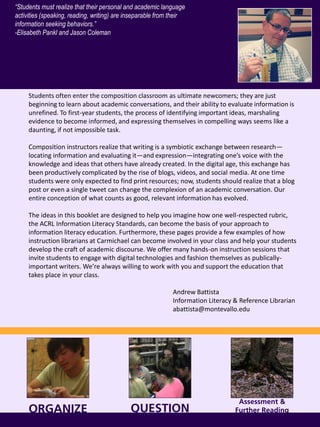 ORGANIZE
Students often enter the composition classroom as ultimate newcomers; they are just
beginning to learn about academic conversations, and their ability to evaluate information is
unrefined. To first-year students, the process of identifying important ideas, marshaling
evidence to become informed, and expressing themselves in compelling ways seems like a
daunting, if not impossible task.
Composition instructors realize that writing is a symbiotic exchange between research—
locating information and evaluating it—and expression—integrating one’s voice with the
knowledge and ideas that others have already created. In the digital age, this exchange has
been productively complicated by the rise of blogs, videos, and social media. At one time
students were only expected to find print resources; now, students should realize that a blog
post or even a single tweet can change the complexion of an academic conversation. Our
entire conception of what counts as good, relevant information has evolved.
The ideas in this booklet are designed to help you imagine how one well-respected rubric,
the ACRL Information Literacy Standards, can become the basis of your approach to
information literacy education. Furthermore, these pages provide a few examples of how
instruction librarians at Carmichael can become involved in your class and help your students
develop the craft of academic discourse. We offer many hands-on instruction sessions that
invite students to engage with digital technologies and fashion themselves as publically-
important writers. We’re always willing to work with you and support the education that
takes place in your class.
Andrew Battista
Information Literacy & Reference Librarian
abattista@montevallo.edu
QUESTION
“Students must realize that their personal and academic language
activities (speaking, reading, writing) are inseparable from their
information seeking behaviors.”
-Elisabeth Pankl and Jason Coleman
Assessment &
Further Reading
 