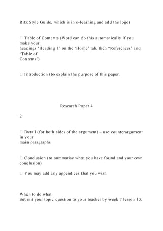 Ritz Style Guide, which is in e-learning and add the logo)
make your
headings ‘Heading 1’ on the ‘Home’ tab, then ‘References’ and
‘Table of
Contents’)
Research Paper 4
2
– use counterargument
in your
main paragraphs
conclusion)
When to do what
Submit your topic question to your teacher by week 7 lesson 13.
 