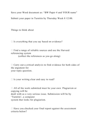 Save your Word document as: “BW Paper 4 and YOUR name”
Submit your paper in Turnitin by Thursday Week 8 12:00.
Things to think about
referencing system
(collect the references as you go along)
nce for both sides of
the argument for
your topic question.
copying will be
dealt with as a very serious issue. Submission will be by
‘Turnitin’, a computer
system that looks for plagiarism.
criteria below?
 
