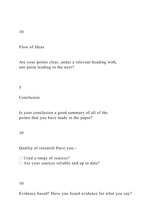 10
Flow of Ideas
Are your points clear, under a relevant heading with,
one point leading to the next?
5
Conclusion
Is your conclusion a good summary of all of the
points that you have made in the paper?
10
Quality of research Have you:-
10
Evidence based? Have you found evidence for what you say?
 