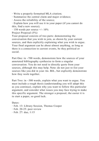 · Write a properly formatted MLA citation;
· Summarize the central claim and major evidence;
· Assess the reliability of the source;
· Explain how you will use it in your paper (if you cannot do
this, find a new source);
· 150 words per source +/- 10%
Project Proposal (5%)
Your proposal consists of two parts: demonstrating the
conversation that you wish to join, as shown by your current
sources, and then explicitly explaining what you wish to argue.
Your final argument can be about almost anything, as long as
there is a connection to current events, be they political or
social.
Part One: in ~700 words, demonstrate how the sources of your
annotated bibliography synthesize to form a singular
conversation. You do not need to directly quote from your
sources, although this may help. Note: do not just re-list your
sources like you did in your An. Bib., but explicitly demonstrate
how they work together.
Part Two: in ~300 words, explain what you want to argue. You
must include a rough thesis (understanding you will adapt this
as you continue), explain why you want to follow this particular
argument, and consider what issues you may face trying to make
this specific argument. The stronger a proposal, the easier it is
to start a paper, so good luck.
Dates:
· Feb. 13: Library Session, Thomas Cooper
· Feb. 20-25: peer review
· Feb. 27: due, 1:15
 