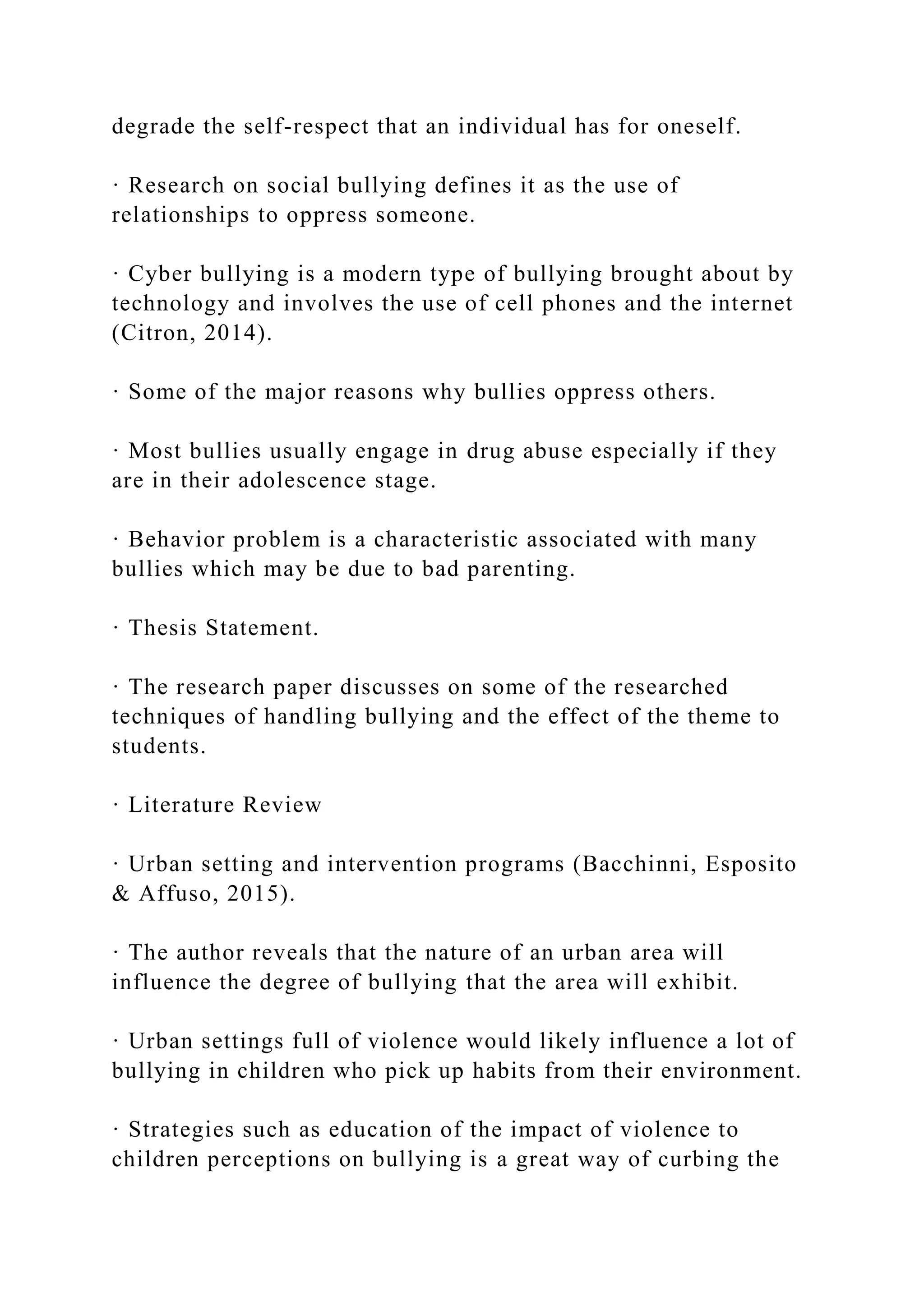degrade the self-respect that an individual has for oneself.
· Research on social bullying defines it as the use of
relationships to oppress someone.
· Cyber bullying is a modern type of bullying brought about by
technology and involves the use of cell phones and the internet
(Citron, 2014).
· Some of the major reasons why bullies oppress others.
· Most bullies usually engage in drug abuse especially if they
are in their adolescence stage.
· Behavior problem is a characteristic associated with many
bullies which may be due to bad parenting.
· Thesis Statement.
· The research paper discusses on some of the researched
techniques of handling bullying and the effect of the theme to
students.
· Literature Review
· Urban setting and intervention programs (Bacchinni, Esposito
& Affuso, 2015).
· The author reveals that the nature of an urban area will
influence the degree of bullying that the area will exhibit.
· Urban settings full of violence would likely influence a lot of
bullying in children who pick up habits from their environment.
· Strategies such as education of the impact of violence to
children perceptions on bullying is a great way of curbing the
 