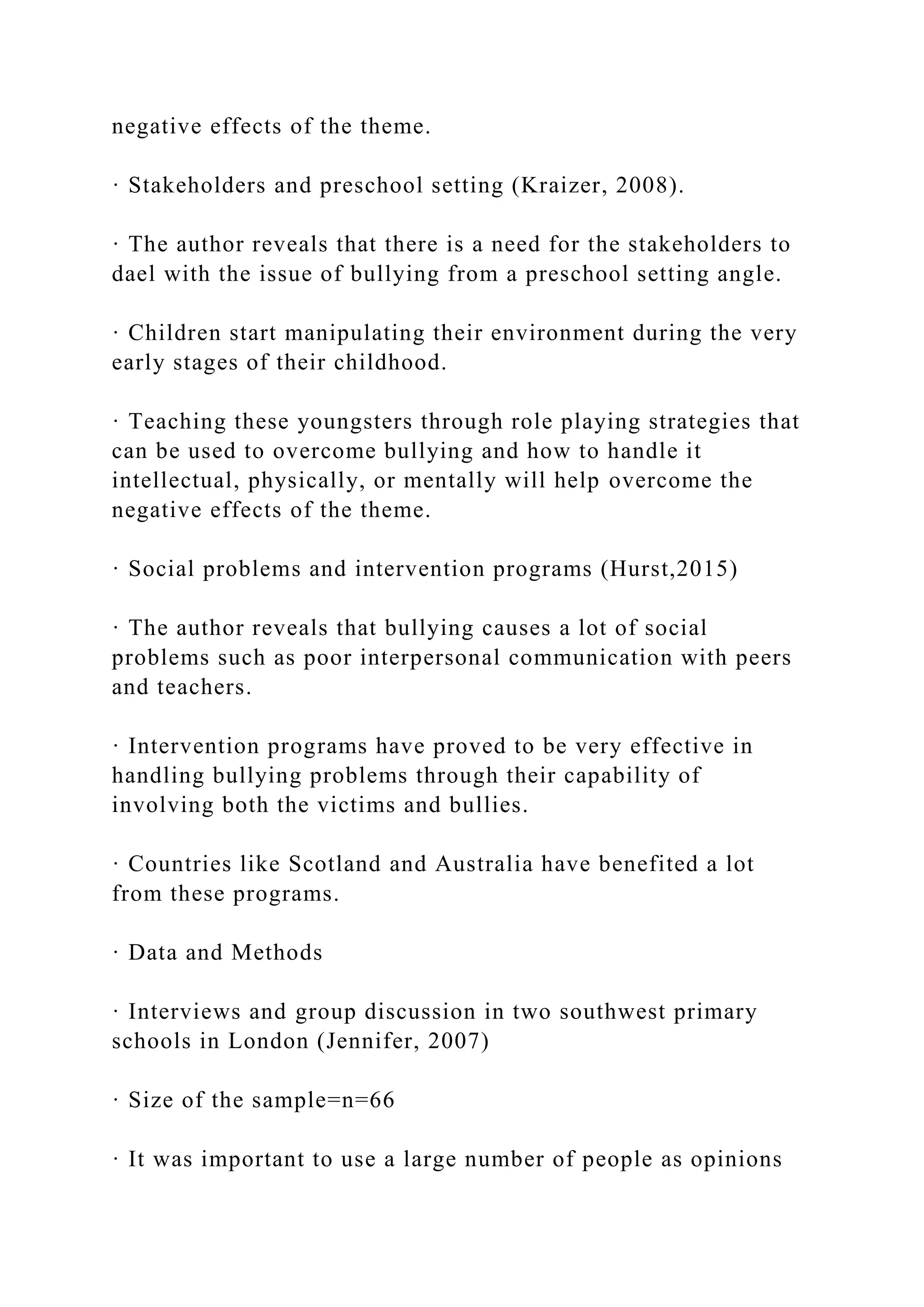 negative effects of the theme.
· Stakeholders and preschool setting (Kraizer, 2008).
· The author reveals that there is a need for the stakeholders to
dael with the issue of bullying from a preschool setting angle.
· Children start manipulating their environment during the very
early stages of their childhood.
· Teaching these youngsters through role playing strategies that
can be used to overcome bullying and how to handle it
intellectual, physically, or mentally will help overcome the
negative effects of the theme.
· Social problems and intervention programs (Hurst,2015)
· The author reveals that bullying causes a lot of social
problems such as poor interpersonal communication with peers
and teachers.
· Intervention programs have proved to be very effective in
handling bullying problems through their capability of
involving both the victims and bullies.
· Countries like Scotland and Australia have benefited a lot
from these programs.
· Data and Methods
· Interviews and group discussion in two southwest primary
schools in London (Jennifer, 2007)
· Size of the sample=n=66
· It was important to use a large number of people as opinions
 