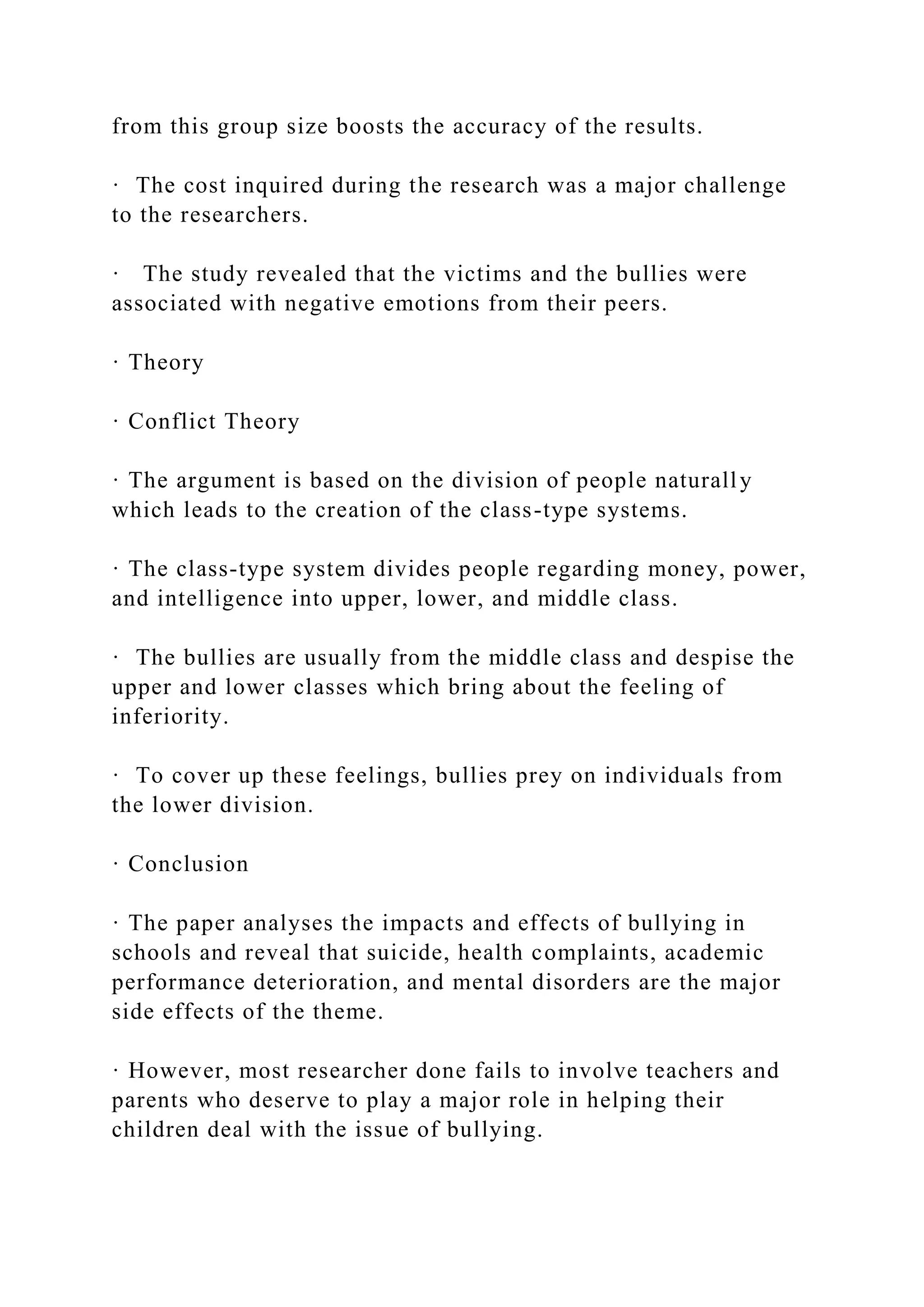 from this group size boosts the accuracy of the results.
· The cost inquired during the research was a major challenge
to the researchers.
· The study revealed that the victims and the bullies were
associated with negative emotions from their peers.
· Theory
· Conflict Theory
· The argument is based on the division of people naturally
which leads to the creation of the class-type systems.
· The class-type system divides people regarding money, power,
and intelligence into upper, lower, and middle class.
· The bullies are usually from the middle class and despise the
upper and lower classes which bring about the feeling of
inferiority.
· To cover up these feelings, bullies prey on individuals from
the lower division.
· Conclusion
· The paper analyses the impacts and effects of bullying in
schools and reveal that suicide, health complaints, academic
performance deterioration, and mental disorders are the major
side effects of the theme.
· However, most researcher done fails to involve teachers and
parents who deserve to play a major role in helping their
children deal with the issue of bullying.
 
