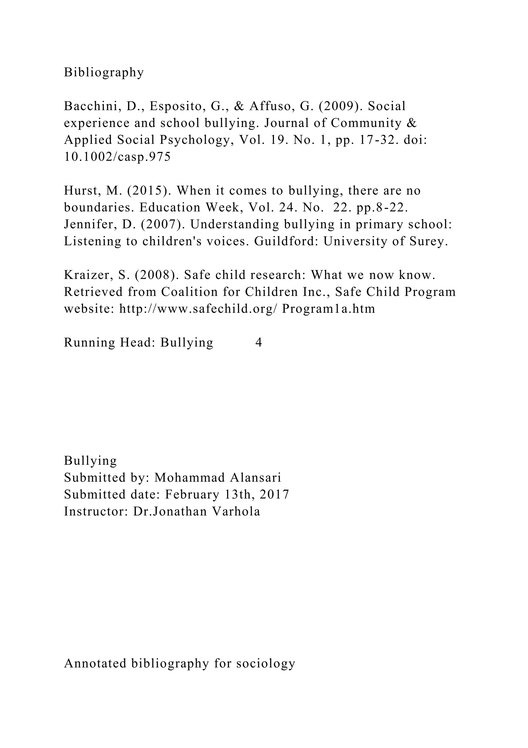 Bibliography
Bacchini, D., Esposito, G., & Affuso, G. (2009). Social
experience and school bullying. Journal of Community &
Applied Social Psychology, Vol. 19. No. 1, pp. 17-32. doi:
10.1002/casp.975
Hurst, M. (2015). When it comes to bullying, there are no
boundaries. Education Week, Vol. 24. No. 22. pp.8-22.
Jennifer, D. (2007). Understanding bullying in primary school:
Listening to children's voices. Guildford: University of Surey.
Kraizer, S. (2008). Safe child research: What we now know.
Retrieved from Coalition for Children Inc., Safe Child Program
website: http://www.safechild.org/ Program1a.htm
Running Head: Bullying 4
Bullying
Submitted by: Mohammad Alansari
Submitted date: February 13th, 2017
Instructor: Dr.Jonathan Varhola
Annotated bibliography for sociology
 