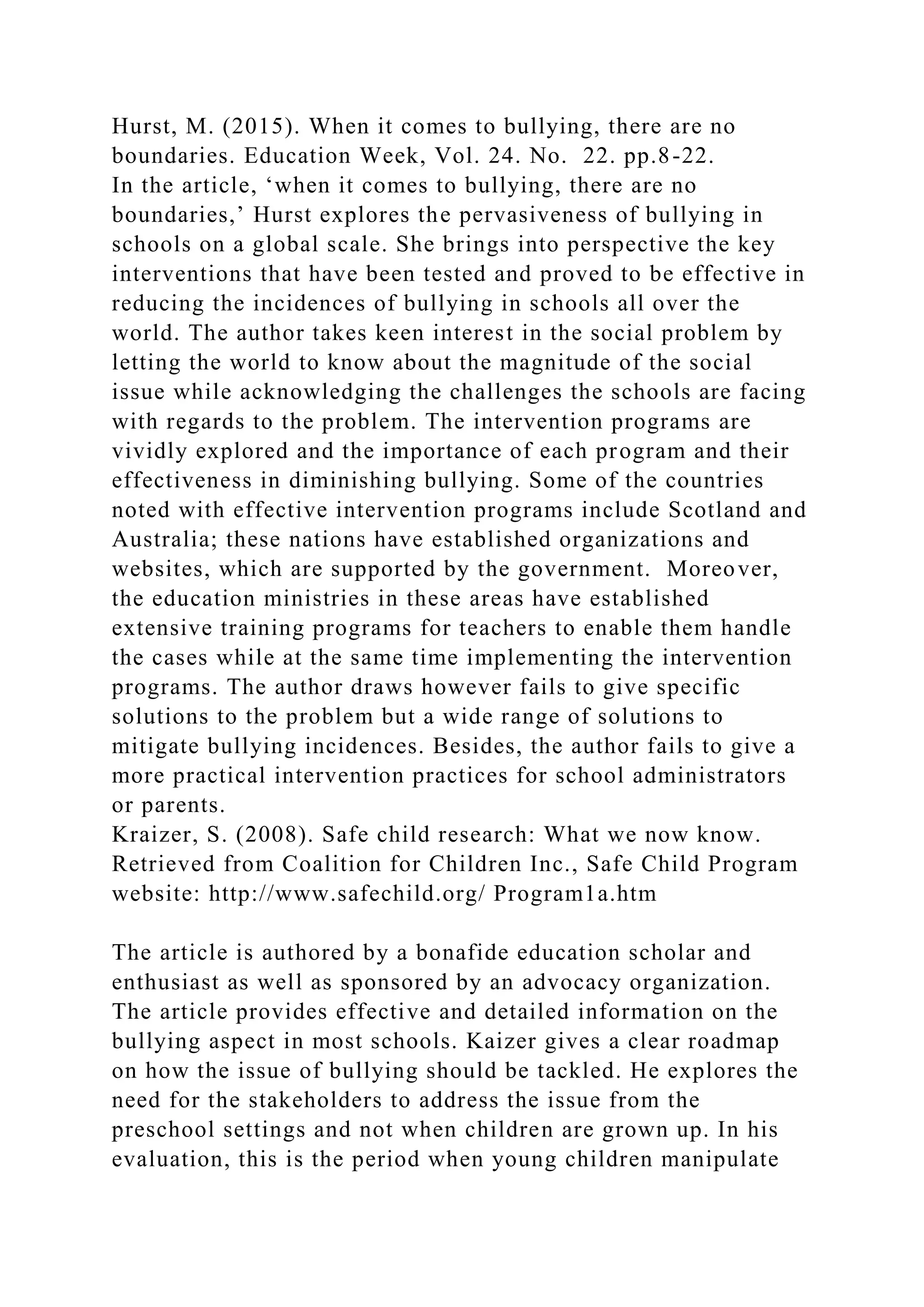 Hurst, M. (2015). When it comes to bullying, there are no
boundaries. Education Week, Vol. 24. No. 22. pp.8-22.
In the article, ‘when it comes to bullying, there are no
boundaries,’ Hurst explores the pervasiveness of bullying in
schools on a global scale. She brings into perspective the key
interventions that have been tested and proved to be effective in
reducing the incidences of bullying in schools all over the
world. The author takes keen interest in the social problem by
letting the world to know about the magnitude of the social
issue while acknowledging the challenges the schools are facing
with regards to the problem. The intervention programs are
vividly explored and the importance of each program and their
effectiveness in diminishing bullying. Some of the countries
noted with effective intervention programs include Scotland and
Australia; these nations have established organizations and
websites, which are supported by the government. Moreover,
the education ministries in these areas have established
extensive training programs for teachers to enable them handle
the cases while at the same time implementing the intervention
programs. The author draws however fails to give specific
solutions to the problem but a wide range of solutions to
mitigate bullying incidences. Besides, the author fails to give a
more practical intervention practices for school administrators
or parents.
Kraizer, S. (2008). Safe child research: What we now know.
Retrieved from Coalition for Children Inc., Safe Child Program
website: http://www.safechild.org/ Program1a.htm
The article is authored by a bonafide education scholar and
enthusiast as well as sponsored by an advocacy organization.
The article provides effective and detailed information on the
bullying aspect in most schools. Kaizer gives a clear roadmap
on how the issue of bullying should be tackled. He explores the
need for the stakeholders to address the issue from the
preschool settings and not when children are grown up. In his
evaluation, this is the period when young children manipulate
 