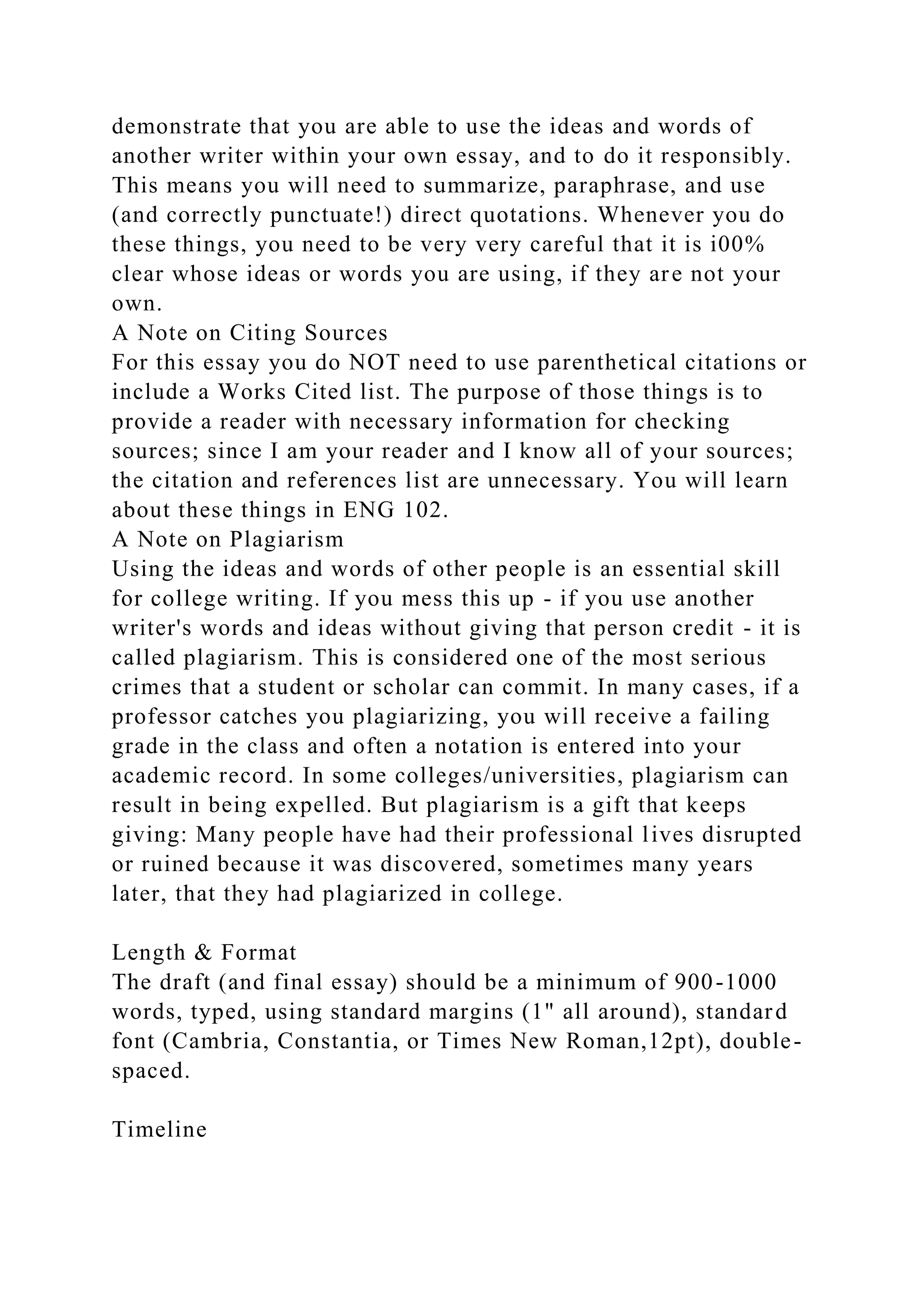 demonstrate that you are able to use the ideas and words of
another writer within your own essay, and to do it responsibly.
This means you will need to summarize, paraphrase, and use
(and correctly punctuate!) direct quotations. Whenever you do
these things, you need to be very very careful that it is i00%
clear whose ideas or words you are using, if they are not your
own.
A Note on Citing Sources
For this essay you do NOT need to use parenthetical citations or
include a Works Cited list. The purpose of those things is to
provide a reader with necessary information for checking
sources; since I am your reader and I know all of your sources;
the citation and references list are unnecessary. You will learn
about these things in ENG 102.
A Note on Plagiarism
Using the ideas and words of other people is an essential skill
for college writing. If you mess this up - if you use another
writer's words and ideas without giving that person credit - it is
called plagiarism. This is considered one of the most serious
crimes that a student or scholar can commit. In many cases, if a
professor catches you plagiarizing, you will receive a failing
grade in the class and often a notation is entered into your
academic record. In some colleges/universities, plagiarism can
result in being expelled. But plagiarism is a gift that keeps
giving: Many people have had their professional lives disrupted
or ruined because it was discovered, sometimes many years
later, that they had plagiarized in college.
Length & Format
The draft (and final essay) should be a minimum of 900-1000
words, typed, using standard margins (1" all around), standard
font (Cambria, Constantia, or Times New Roman,12pt), double-
spaced.
Timeline
 