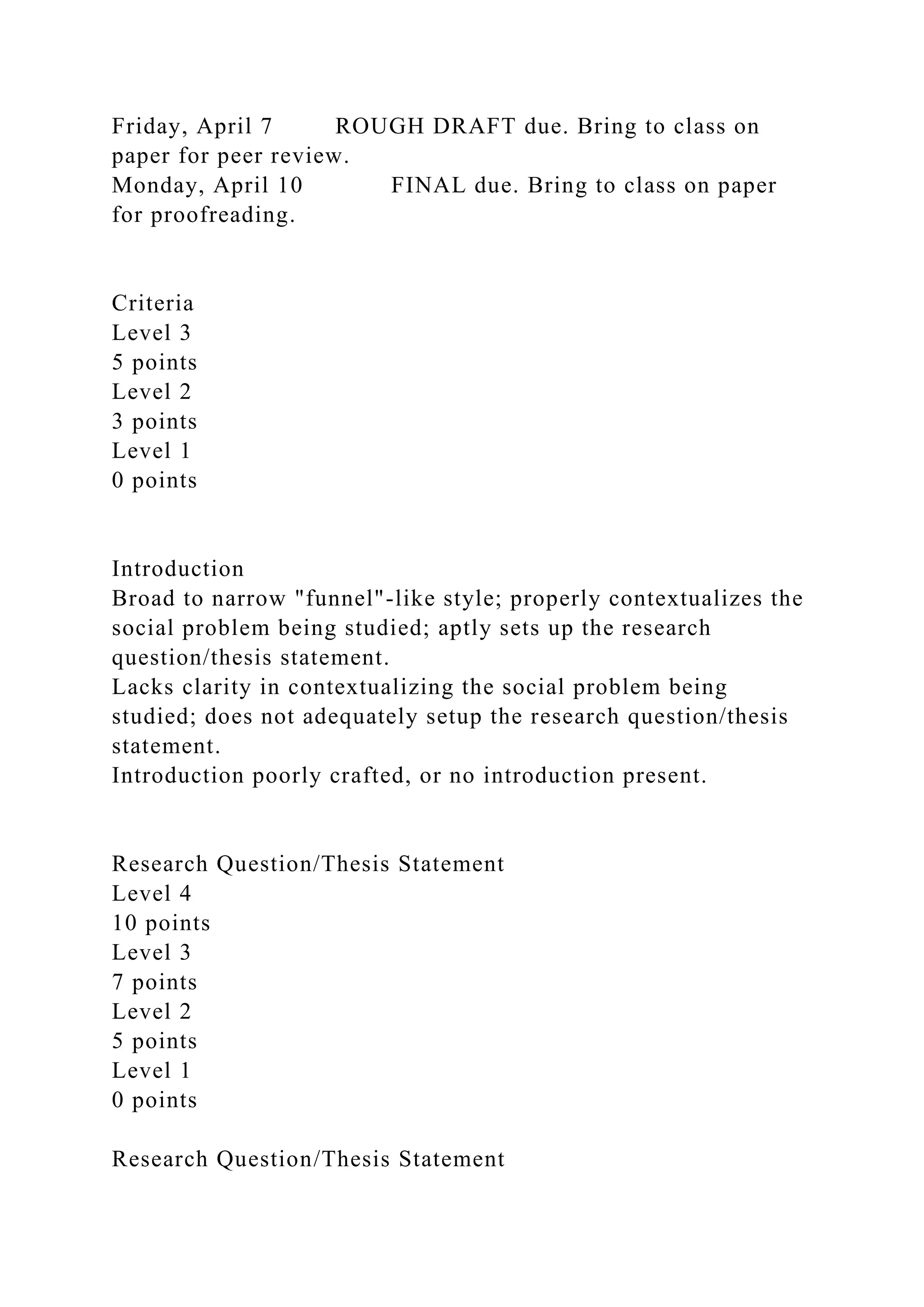 Friday, April 7 ROUGH DRAFT due. Bring to class on
paper for peer review.
Monday, April 10 FINAL due. Bring to class on paper
for proofreading.
Criteria
Level 3
5 points
Level 2
3 points
Level 1
0 points
Introduction
Broad to narrow "funnel"-like style; properly contextualizes the
social problem being studied; aptly sets up the research
question/thesis statement.
Lacks clarity in contextualizing the social problem being
studied; does not adequately setup the research question/thesis
statement.
Introduction poorly crafted, or no introduction present.
Research Question/Thesis Statement
Level 4
10 points
Level 3
7 points
Level 2
5 points
Level 1
0 points
Research Question/Thesis Statement
 