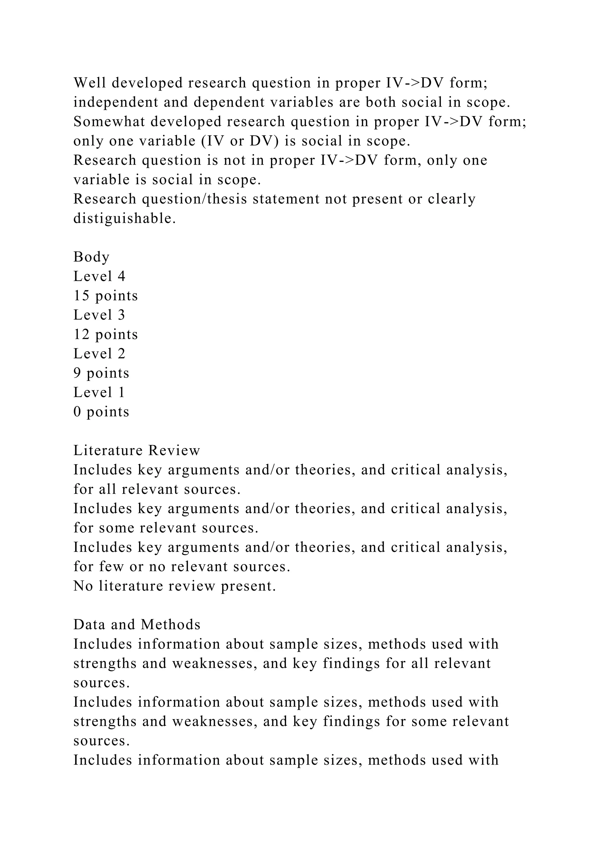 Well developed research question in proper IV->DV form;
independent and dependent variables are both social in scope.
Somewhat developed research question in proper IV->DV form;
only one variable (IV or DV) is social in scope.
Research question is not in proper IV->DV form, only one
variable is social in scope.
Research question/thesis statement not present or clearly
distiguishable.
Body
Level 4
15 points
Level 3
12 points
Level 2
9 points
Level 1
0 points
Literature Review
Includes key arguments and/or theories, and critical analysis,
for all relevant sources.
Includes key arguments and/or theories, and critical analysis,
for some relevant sources.
Includes key arguments and/or theories, and critical analysis,
for few or no relevant sources.
No literature review present.
Data and Methods
Includes information about sample sizes, methods used with
strengths and weaknesses, and key findings for all relevant
sources.
Includes information about sample sizes, methods used with
strengths and weaknesses, and key findings for some relevant
sources.
Includes information about sample sizes, methods used with
 