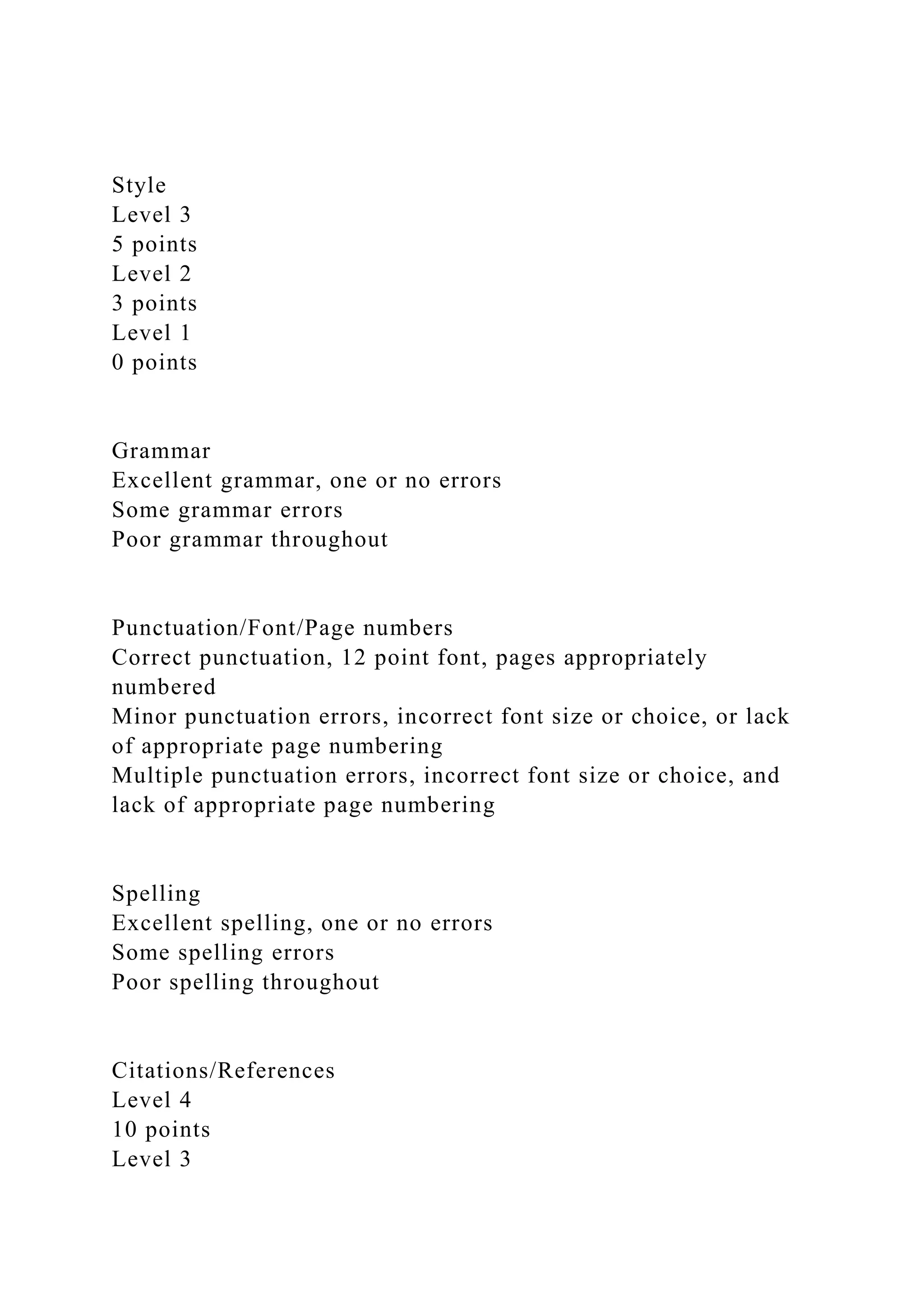 Style
Level 3
5 points
Level 2
3 points
Level 1
0 points
Grammar
Excellent grammar, one or no errors
Some grammar errors
Poor grammar throughout
Punctuation/Font/Page numbers
Correct punctuation, 12 point font, pages appropriately
numbered
Minor punctuation errors, incorrect font size or choice, or lack
of appropriate page numbering
Multiple punctuation errors, incorrect font size or choice, and
lack of appropriate page numbering
Spelling
Excellent spelling, one or no errors
Some spelling errors
Poor spelling throughout
Citations/References
Level 4
10 points
Level 3
 