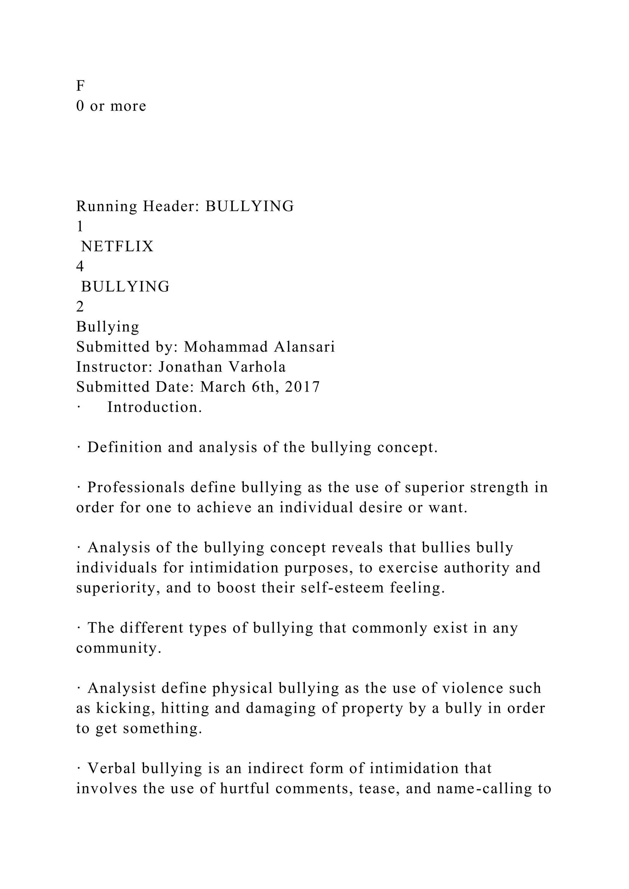 F
0 or more
Running Header: BULLYING
1
NETFLIX
4
BULLYING
2
Bullying
Submitted by: Mohammad Alansari
Instructor: Jonathan Varhola
Submitted Date: March 6th, 2017
· Introduction.
· Definition and analysis of the bullying concept.
· Professionals define bullying as the use of superior strength in
order for one to achieve an individual desire or want.
· Analysis of the bullying concept reveals that bullies bully
individuals for intimidation purposes, to exercise authority and
superiority, and to boost their self-esteem feeling.
· The different types of bullying that commonly exist in any
community.
· Analysist define physical bullying as the use of violence such
as kicking, hitting and damaging of property by a bully in order
to get something.
· Verbal bullying is an indirect form of intimidation that
involves the use of hurtful comments, tease, and name-calling to
 