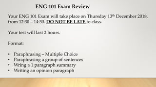 ENG 101 Exam Review
Your ENG 101 Exam will take place on Thursday 13th December 2018,
from 12:30 – 14:30. DO NOT BE LATE to class.
Your test will last 2 hours.
Format:
• Paraphrasing – Multiple Choice
• Paraphrasing a group of sentences
• Wring a 1 paragraph summary
• Writing an opinion paragraph
 