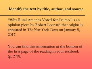 Identify the text by title, author, and source
“Why Rural America Voted for Trump” is an
opinion piece by Robert Leonard that originally
appeared in The New York Times on January 5,
2017.
You can find this information at the bottom of
the first page of the reading in your textbook
(p. 279).
 