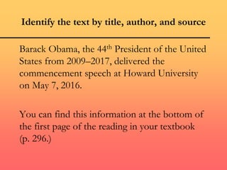 Identify the text by title, author, and source
Barack Obama, the 44th President of the United
States from 2009–2017, delivered the
commencement speech at Howard University
on May 7, 2016.
You can find this information at the bottom of
the first page of the reading in your textbook
(p. 296.)
 