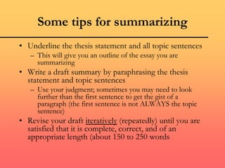 Some tips for summarizing
• Underline the thesis statement and all topic sentences
– This will give you an outline of the essay you are
summarizing
• Write a draft summary by paraphrasing the thesis
statement and topic sentences
– Use your judgment; sometimes you may need to look
further than the first sentence to get the gist of a
paragraph (the first sentence is not ALWAYS the topic
sentence)
• Revise your draft iteratively (repeatedly) until you are
satisfied that it is complete, correct, and of an
appropriate length (about 150 to 250 words
 