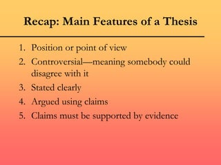 Recap: Main Features of a Thesis
1. Position or point of view
2. Controversial—meaning somebody could
disagree with it
3. Stated clearly
4. Argued using claims
5. Claims must be supported by evidence
 