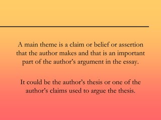 A main theme is a claim or belief or assertion
that the author makes and that is an important
part of the author’s argument in the essay.
It could be the author’s thesis or one of the
author’s claims used to argue the thesis.
 