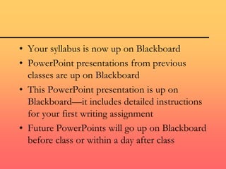 • Your syllabus is now up on Blackboard
• PowerPoint presentations from previous
classes are up on Blackboard
• This PowerPoint presentation is up on
Blackboard—it includes detailed instructions
for your first writing assignment
• Future PowerPoints will go up on Blackboard
before class or within a day after class
 
