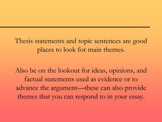 Thesis statements and topic sentences are good
places to look for main themes.
Also be on the lookout for ideas, opinions, and
factual statements used as evidence or to
advance the argument—these can also provide
themes that you can respond to in your essay.
 