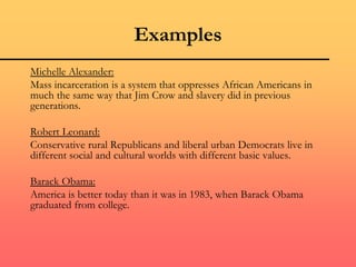 Examples
Michelle Alexander:
Mass incarceration is a system that oppresses African Americans in
much the same way that Jim Crow and slavery did in previous
generations.
Robert Leonard:
Conservative rural Republicans and liberal urban Democrats live in
different social and cultural worlds with different basic values.
Barack Obama:
America is better today than it was in 1983, when Barack Obama
graduated from college.
 