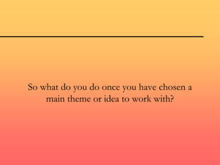 So what do you do once you have chosen a
main theme or idea to work with?
 