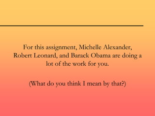 For this assignment, Michelle Alexander,
Robert Leonard, and Barack Obama are doing a
lot of the work for you.
(What do you think I mean by that?)
 