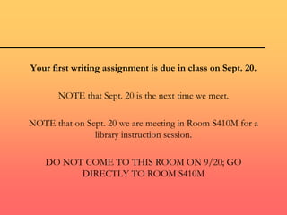 Your first writing assignment is due in class on Sept. 20.
NOTE that Sept. 20 is the next time we meet.
NOTE that on Sept. 20 we are meeting in Room S410M for a
library instruction session.
DO NOT COME TO THIS ROOM ON 9/20; GO
DIRECTLY TO ROOM S410M
 