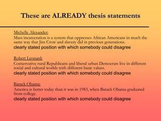 These are ALREADY thesis statements
Michelle Alexander:
Mass incarceration is a system that oppresses African Americans in much the
same way that Jim Crow and slavery did in previous generations.
clearly stated position with which somebody could disagree
Robert Leonard:
Conservative rural Republicans and liberal urban Democrats live in different
social and cultural worlds with different basic values.
clearly stated position with which somebody could disagree
Barack Obama:
America is better today than it was in 1983, when Barack Obama graduated
from college.
clearly stated position with which somebody could disagree
 
