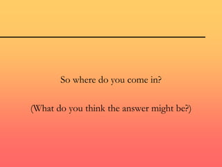 So where do you come in?
(What do you think the answer might be?)
 