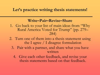 Let’s practice writing thesis statements!
Write–Pair–Revise–Share
1. Go back to your list of main ideas from “Why
Rural America Voted for Trump” (pp. 279–
284)
2. Turn one of them into a thesis statement using
the I agree / I disagree formulation
3. Pair with a partner, and share what you have
written
4. Give each other feedback, and revise your
thesis statements based on that feedback.
 
