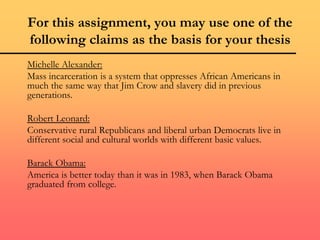 For this assignment, you may use one of the
following claims as the basis for your thesis
Michelle Alexander:
Mass incarceration is a system that oppresses African Americans in
much the same way that Jim Crow and slavery did in previous
generations.
Robert Leonard:
Conservative rural Republicans and liberal urban Democrats live in
different social and cultural worlds with different basic values.
Barack Obama:
America is better today than it was in 1983, when Barack Obama
graduated from college.
 