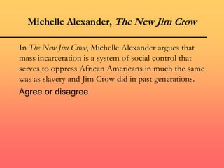 Michelle Alexander, The New Jim Crow
In The New Jim Crow, Michelle Alexander argues that
mass incarceration is a system of social control that
serves to oppress African Americans in much the same
was as slavery and Jim Crow did in past generations.
Agree or disagree
 