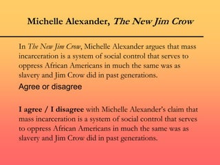 Michelle Alexander, The New Jim Crow
In The New Jim Crow, Michelle Alexander argues that mass
incarceration is a system of social control that serves to
oppress African Americans in much the same was as
slavery and Jim Crow did in past generations.
Agree or disagree
I agree / I disagree with Michelle Alexander’s claim that
mass incarceration is a system of social control that serves
to oppress African Americans in much the same was as
slavery and Jim Crow did in past generations.
 