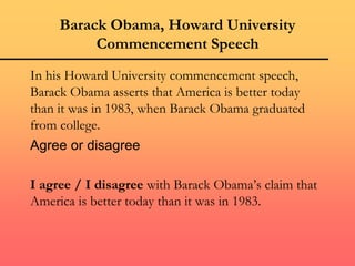 Barack Obama, Howard University
Commencement Speech
In his Howard University commencement speech,
Barack Obama asserts that America is better today
than it was in 1983, when Barack Obama graduated
from college.
Agree or disagree
I agree / I disagree with Barack Obama’s claim that
America is better today than it was in 1983.
 