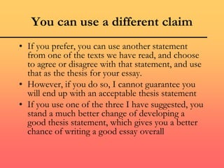 You can use a different claim
• If you prefer, you can use another statement
from one of the texts we have read, and choose
to agree or disagree with that statement, and use
that as the thesis for your essay.
• However, if you do so, I cannot guarantee you
will end up with an acceptable thesis statement
• If you use one of the three I have suggested, you
stand a much better change of developing a
good thesis statement, which gives you a better
chance of writing a good essay overall
 