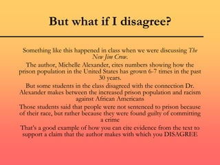 But what if I disagree?
Something like this happened in class when we were discussing The
New Jim Crow.
The author, Michelle Alexander, cites numbers showing how the
prison population in the United States has grown 6-7 times in the past
30 years.
But some students in the class disagreed with the connection Dr.
Alexander makes between the increased prison population and racism
against African Americans
Those students said that people were not sentenced to prison because
of their race, but rather because they were found guilty of committing
a crime
That’s a good example of how you can cite evidence from the text to
support a claim that the author makes with which you DISAGREE
 