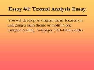 Essay #1: Textual Analysis Essay
You will develop an original thesis focused on
analyzing a main theme or motif in one
assigned reading. 3–4 pages (750–1000 words)
 