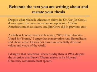 Reiterate the text you are writing about and
restate your thesis
Despite what Michelle Alexander claims in The New Jim Crow, I
do not agree that mass incarceration oppresses African
Americans much as slavery and Jim Crow did in previous eras.
As Robert Leonard states in his essay, “Why Rural America
Voted for Trump,” I agree that conservative rural Republicans
and liberal urban Democrats have fundamentally different
values and views of the world.
I disagree that American is better today than in 1983, despite
the assertion that Barack Obama makes in his Howard
University commencement speech.
 