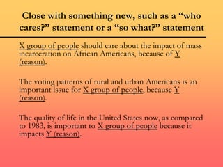 Close with something new, such as a “who
cares?” statement or a “so what?” statement
X group of people should care about the impact of mass
incarceration on African Americans, because of Y
(reason).
The voting patterns of rural and urban Americans is an
important issue for X group of people, because Y
(reason).
The quality of life in the United States now, as compared
to 1983, is important to X group of people because it
impacts Y (reason).
 