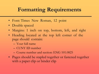 Formatting Requirements
• Font: Times New Roman, 12 point
• Double spaced
• Margins: 1 inch on top, bottom, left, and right
• Heading located at the top left corner of the
page should contain:
– Your full name
– CUNY ID number
– Course number and section: ENG 101.0825
• Pages should be stapled together or fastened together
with a paper clip or binder clip
 