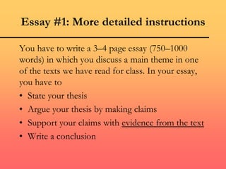 Essay #1: More detailed instructions
You have to write a 3–4 page essay (750–1000
words) in which you discuss a main theme in one
of the texts we have read for class. In your essay,
you have to
• State your thesis
• Argue your thesis by making claims
• Support your claims with evidence from the text
• Write a conclusion
 