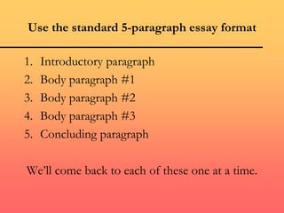 Use the standard 5-paragraph essay format
1. Introductory paragraph
2. Body paragraph #1
3. Body paragraph #2
4. Body paragraph #3
5. Concluding paragraph
We’ll come back to each of these one at a time.
 