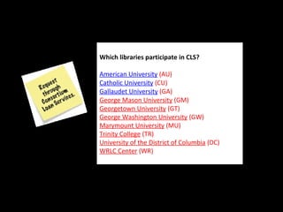  
Which libraries participate in CLS? 
American University (AU) 
Catholic University (CU) 
Gallaudet University (GA) 
George Mason University (GM) 
Georgetown University (GT) 
George Washington University (GW)
Marymount University (MU) 
Trinity College (TR) 
University of the District of Columbia (DC) 
WRLC Center (WR) 
 
Which libraries participate in CLS? 
American University (AU) 
Catholic University (CU) 
Gallaudet University (GA) 
George Mason University (GM) 
Georgetown University (GT) 
George Washington University (GW)
Marymount University (MU) 
Trinity College (TR) 
University of the District of Columbia (DC) 
WRLC Center (WR) 
 