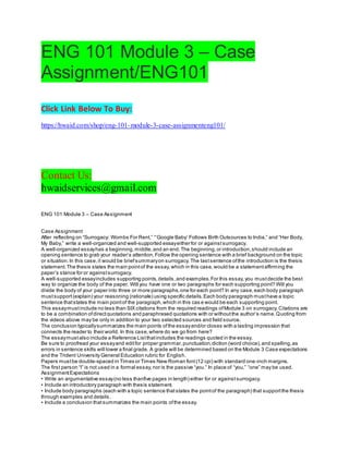 ENG 101 Module 3 – Case
Assignment/ENG101
Click Link Below To Buy:
https://hwaid.com/shop/eng-101-module-3-case-assignmenteng101/
Contact Us:
hwaidservices@gmail.com
ENG 101 Module 3 – Case Assignment
Case Assignment
After reflecting on “Surrogacy: Wombs For Rent,” “‘Google Baby’ Follows Birth Outsources to India,” and “Her Body,
My Baby,” write a well-organized and well-supported essayeither for or againstsurrogacy.
A well-organized essayhas a beginning,middle,and an end.The beginning,or introduction,should include an
opening sentence to grab your reader’s attention.Follow the opening sentence with a brief background on the topic
or situation.In this case,it would be briefsummaryon surrogacy.The lastsentence ofthe introduction is the thesis
statement.The thesis states the main pointof the essay,which in this case,would be a statementaffirming the
paper’s stance for or againstsurrogacy.
A well-supported essayincludes supporting points,details,and examples.For this essay,you mustdecide the best
way to organize the body of the paper. Will you have one or two paragraphs for each supporting point? Will you
divide the body of your paper into three or more paragraphs,one for each point? In any case,each body paragraph
mustsupport(explain) your reasoning (rationale) using specific details.Each body paragraph musthave a topic
sentence thatstates the main pointof the paragraph,which in this cas e would be each supporting point.
This essaymustinclude no less than SIX citations from the required readings ofModule 3 on surrogacy.Citations are
to be a combination ofdirectquotations and paraphrased quotations with or withoutthe author’s name.Quoting from
the videos above may be only in addition to your two selected sources and field source.
The conclusion typicallysummarizes the main points ofthe essayand/or closes with a lasting impression that
connects the reader to their world. In this case,where do we go from here?
The essaymustalso include a Reference Listthatincludes the readings quoted in the essay.
Be sure to proofread your essayand editfor proper grammar,punctuation,diction (word choice),and spelling,as
errors in sentence skills will lower a final grade. A grade will be determined based on the Module 3 Case expectations
and the Trident University General Education rubric for English.
Papers mustbe double-spaced in Times or Times New Roman font(12 cpi) with standard one-inch margins.
The first person “I” is not used in a formal essay,nor is the passive “you.” In place of “you,” “one” may be used.
AssignmentExpectations
• Write an argumentative essay(no less thanfive pages in length) either for or againstsurrogacy.
• Include an introductory paragraph with thesis statement.
• Include body paragraphs (each with a topic sentence thatstates the pointof the paragraph) that supportthe thesis
through examples and details.
• Include a conclusion thatsummarizes the main points ofthe essay.
 