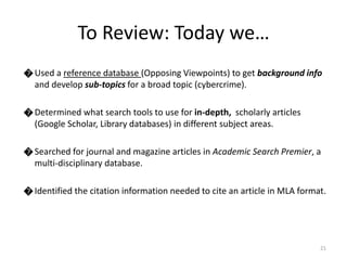 ೦ Used a reference database (Opposing Viewpoints) to get background info 
and develop sub-topics for a broad topic (cybercrime). 
೦ Determined what search tools to use for in-depth, scholarly articles 
(Google Scholar, Library databases) in different subject areas. 
೦ Searched for journal and magazine articles in Academic Search Premier, a 
multi-disciplinary database. 
೦ Identified the citation information needed to cite an article in MLA format. 
21 
To Review: Today we… 
 