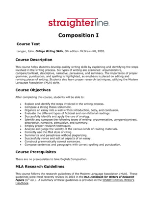  




                                 Composition I
Course Text
Langan, John. College Writing Skills, 6th edition. McGraw-Hill, 2005.


Course Description
This course helps students develop quality writing skills by explaining and identifying the steps
involved in the writing process. Six types of writing are examined: argumentative,
compare/contrast, descriptive, narrative, persuasive, and summary. The importance of proper
grammar, punctuation, and spelling is highlighted, as emphasis is placed on editing and
revising pieces of writing. Students also learn proper research techniques, utilizing the Modern
Language Association (MLA) style.

Course Objectives
After completing this course, students will be able to:

    •   Explain and identify the steps involved in the writing process.
    •   Compose a strong thesis statement.
    •   Organize an essay into a well written introduction, body, and conclusion.
    •   Evaluate the different types of fictional and non-fictional readings.
    •   Successfully identify and apply the use of analogy.
    •   Identify and compose the following types of writing: argumentative, compare/contrast,
        descriptive, narrative, persuasive, and summary.
    •   Employ proper research techniques.
    •   Analyze and judge the validity of the various kinds of reading materials.
    •   Correctly use the MLA style of citing.
    •   Summarize and paraphrase without plagiarizing.
    •   Successfully revise and edit all aspects of an essay.
    •   Construct grammatically correct sentences.
    •   Compose sentences and paragraphs with correct spelling and punctuation.

Course Prerequisites
There are no prerequisites to take English Composition.

MLA Research Guidelines
This course follows the research guidelines of the Modern Language Association (MLA). These
guidelines were most recently revised in 2003 in the MLA Handbook for Writers of Research
Papers (6th ed.). A summary of these guidelines is provided in the SMARTHINKING Writer's
Handbook.
 