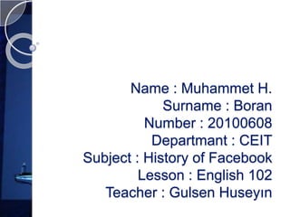 Name : Muhammet H.
             Surname : Boran
          Number : 20100608
           Departmant : CEIT
Subject : History of Facebook
         Lesson : English 102
   Teacher : Gulsen Huseyın
 