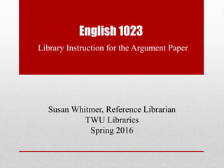 English 1023
Library Instruction for the Argument Paper
Susan Whitmer, Reference Librarian
TWU Libraries
Spring 2016
 